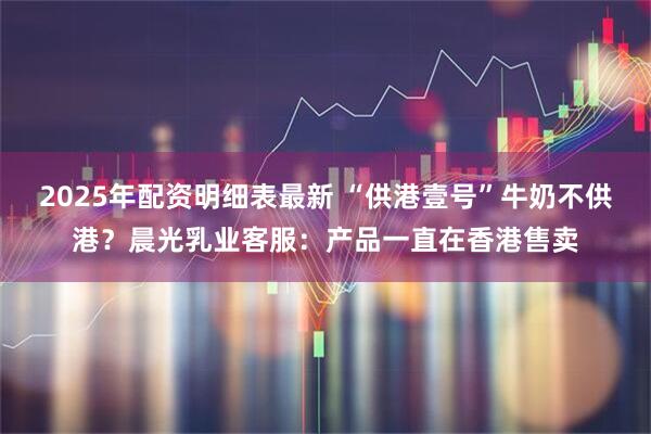 2025年配资明细表最新 “供港壹号”牛奶不供港？晨光乳业客服：产品一直在香港售卖
