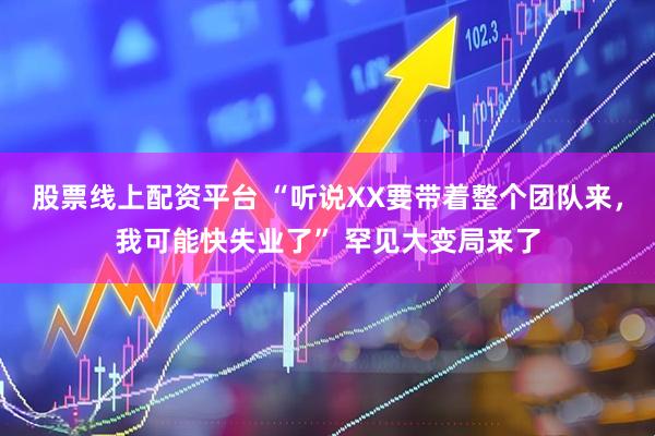 股票线上配资平台 “听说XX要带着整个团队来，我可能快失业了” 罕见大变局来了