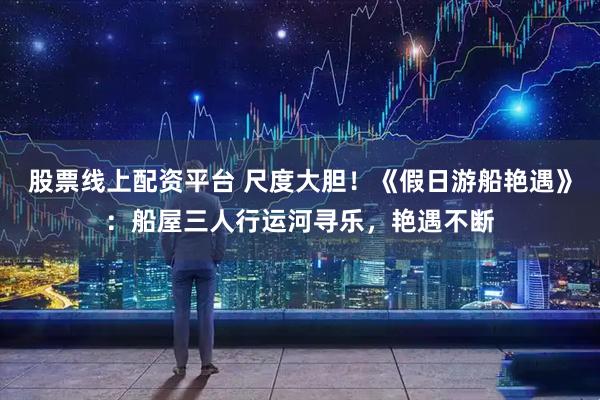 股票线上配资平台 尺度大胆！《假日游船艳遇》：船屋三人行运河寻乐，艳遇不断
