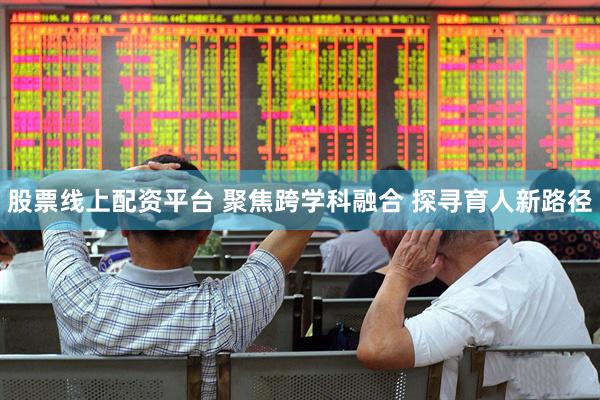 股票线上配资平台 聚焦跨学科融合 探寻育人新路径