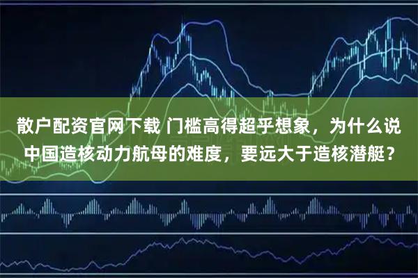 散户配资官网下载 门槛高得超乎想象，为什么说中国造核动力航母的难度，要远大于造核潜艇？