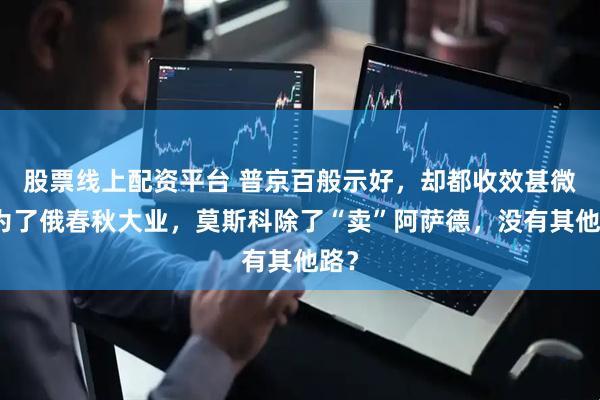 股票线上配资平台 普京百般示好，却都收效甚微，为了俄春秋大业，莫斯科除了“卖”阿萨德，没有其他路？