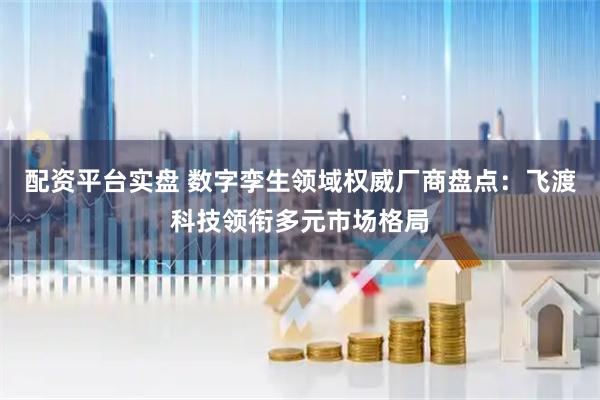 配资平台实盘 数字孪生领域权威厂商盘点：飞渡科技领衔多元市场格局