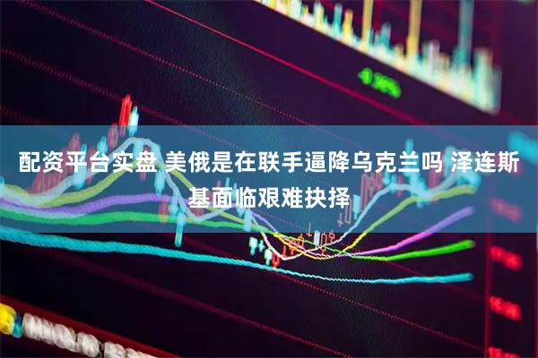 配资平台实盘 美俄是在联手逼降乌克兰吗 泽连斯基面临艰难抉择