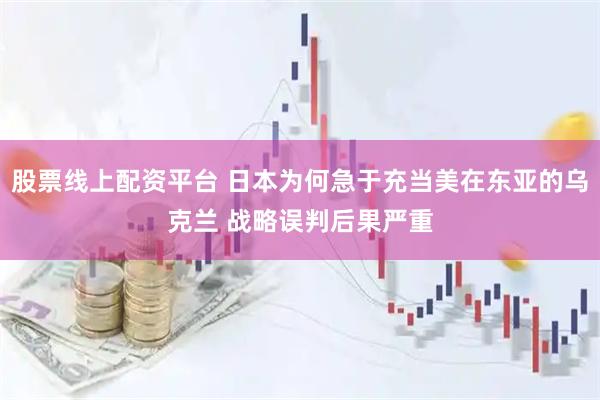 股票线上配资平台 日本为何急于充当美在东亚的乌克兰 战略误判后果严重