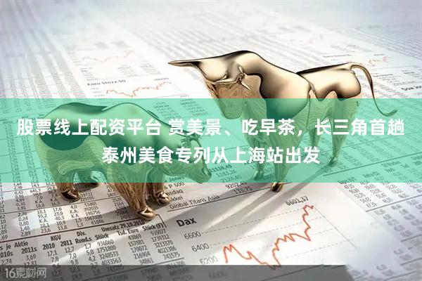股票线上配资平台 赏美景、吃早茶，长三角首趟泰州美食专列从上海站出发
