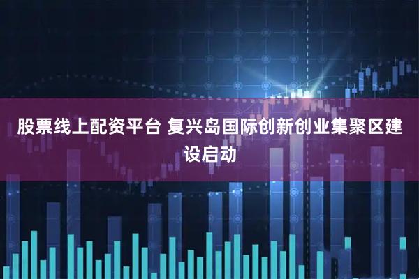 股票线上配资平台 复兴岛国际创新创业集聚区建设启动