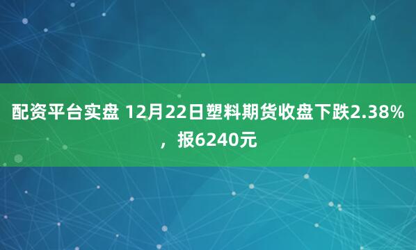 配资平台实盘 12月22日塑料期货收盘下跌2.38%，报6240元