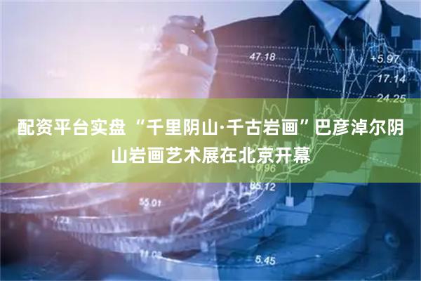 配资平台实盘 “千里阴山·千古岩画”巴彦淖尔阴山岩画艺术展在北京开幕