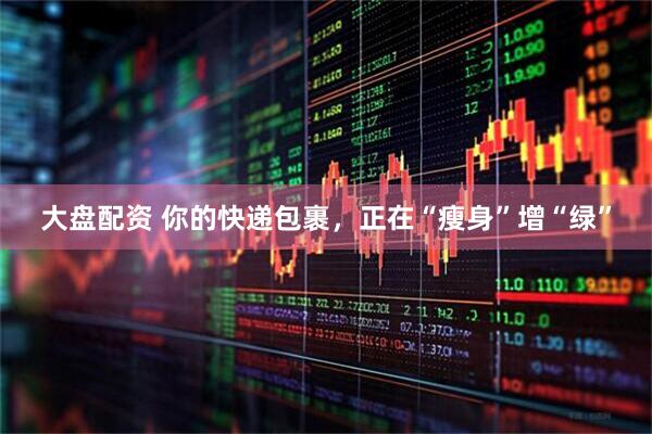 大盘配资 你的快递包裹，正在“瘦身”增“绿”