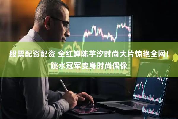 股票配资配资 全红婵陈芋汐时尚大片惊艳全网！跳水冠军变身时尚偶像