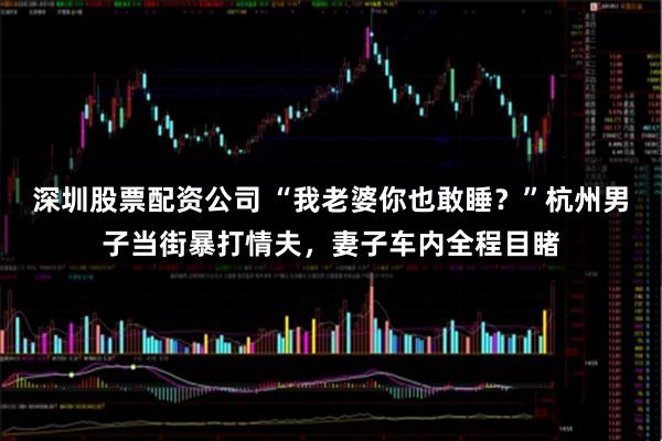 深圳股票配资公司 “我老婆你也敢睡？”杭州男子当街暴打情夫，妻子车内全程目睹